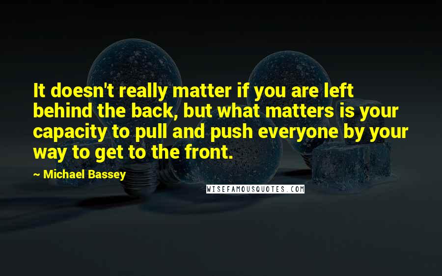 Michael Bassey Quotes: It doesn't really matter if you are left behind the back, but what matters is your capacity to pull and push everyone by your way to get to the front.