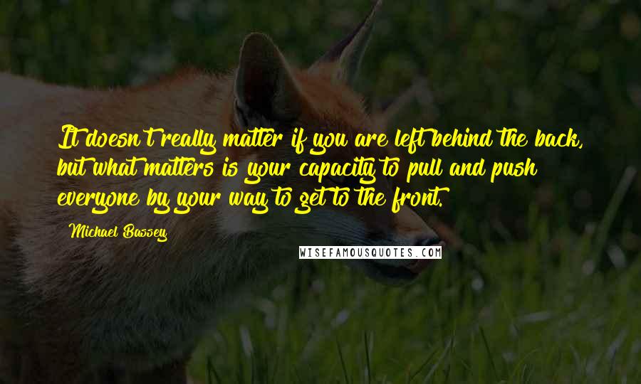 Michael Bassey Quotes: It doesn't really matter if you are left behind the back, but what matters is your capacity to pull and push everyone by your way to get to the front.