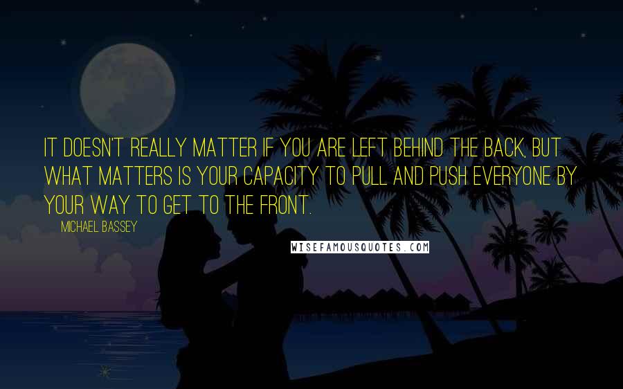 Michael Bassey Quotes: It doesn't really matter if you are left behind the back, but what matters is your capacity to pull and push everyone by your way to get to the front.