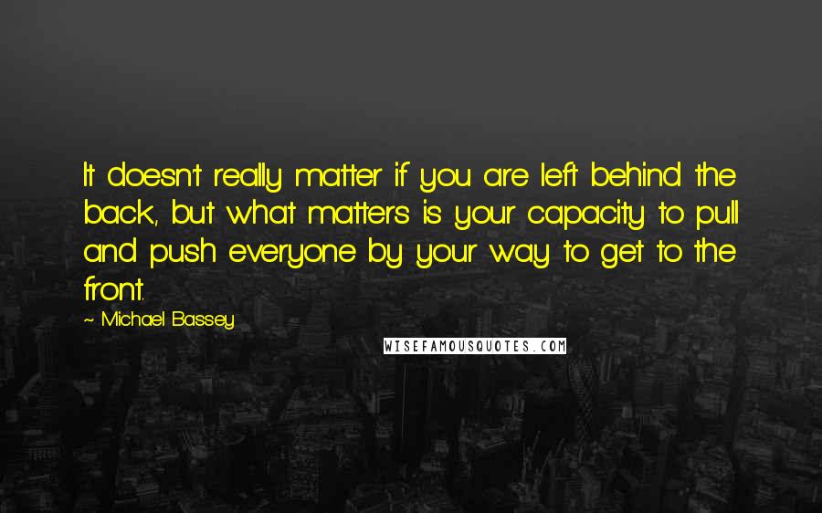 Michael Bassey Quotes: It doesn't really matter if you are left behind the back, but what matters is your capacity to pull and push everyone by your way to get to the front.