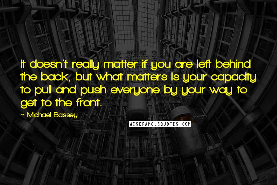 Michael Bassey Quotes: It doesn't really matter if you are left behind the back, but what matters is your capacity to pull and push everyone by your way to get to the front.