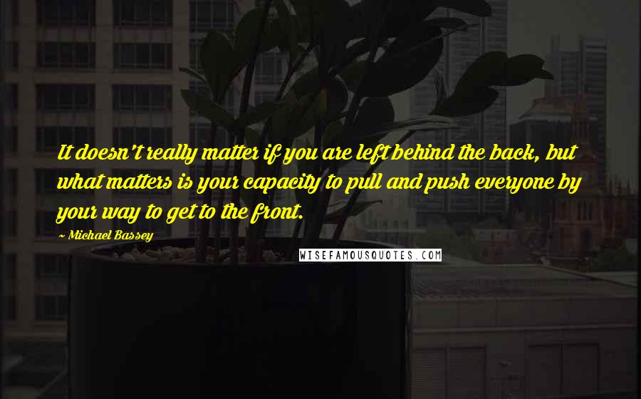 Michael Bassey Quotes: It doesn't really matter if you are left behind the back, but what matters is your capacity to pull and push everyone by your way to get to the front.