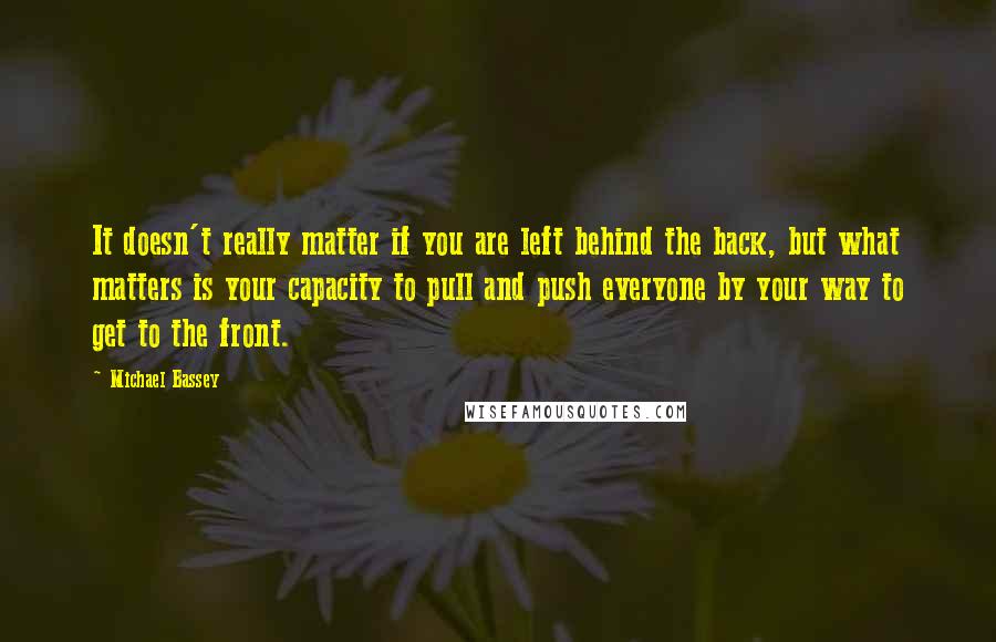 Michael Bassey Quotes: It doesn't really matter if you are left behind the back, but what matters is your capacity to pull and push everyone by your way to get to the front.