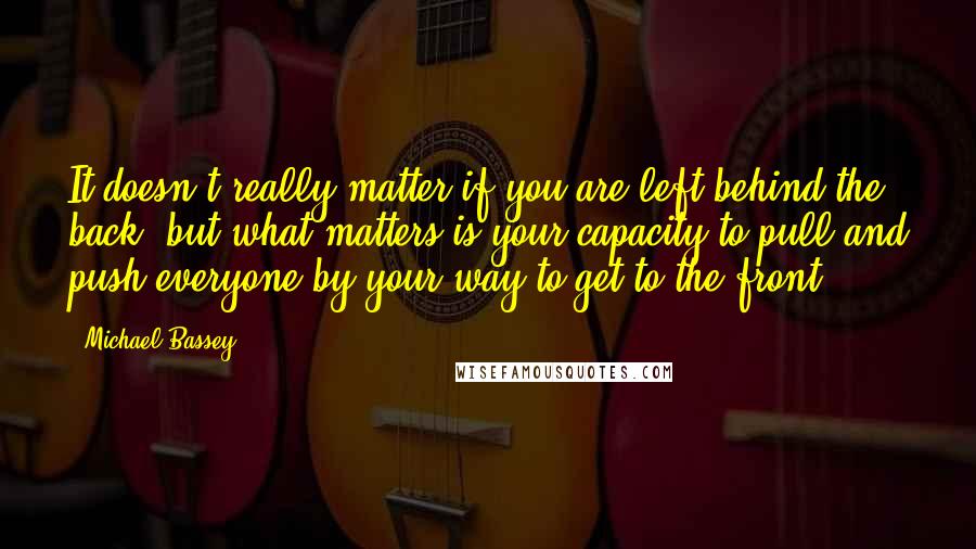 Michael Bassey Quotes: It doesn't really matter if you are left behind the back, but what matters is your capacity to pull and push everyone by your way to get to the front.