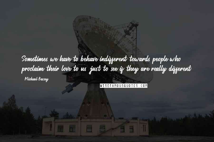 Michael Bassey Quotes: Sometimes we have to behave indifferent towards people who proclaim their love to us, just to see if they are really different.