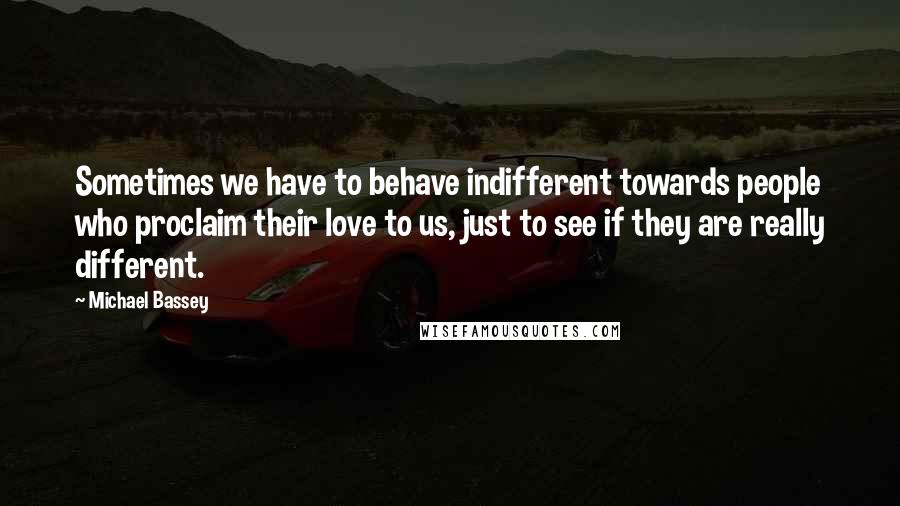 Michael Bassey Quotes: Sometimes we have to behave indifferent towards people who proclaim their love to us, just to see if they are really different.