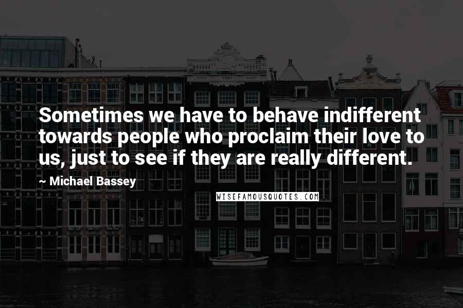 Michael Bassey Quotes: Sometimes we have to behave indifferent towards people who proclaim their love to us, just to see if they are really different.