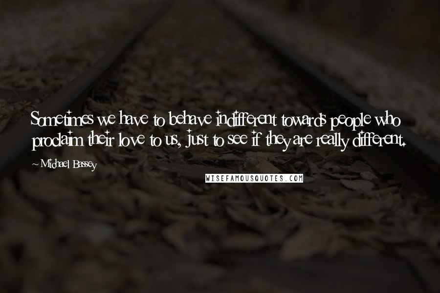 Michael Bassey Quotes: Sometimes we have to behave indifferent towards people who proclaim their love to us, just to see if they are really different.