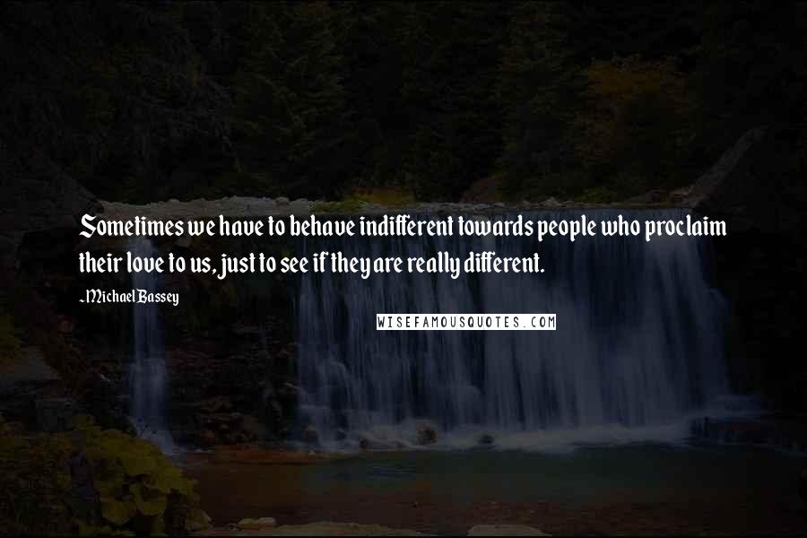 Michael Bassey Quotes: Sometimes we have to behave indifferent towards people who proclaim their love to us, just to see if they are really different.