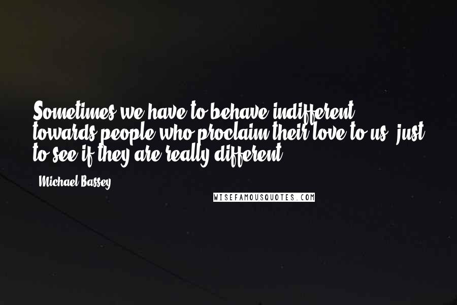 Michael Bassey Quotes: Sometimes we have to behave indifferent towards people who proclaim their love to us, just to see if they are really different.
