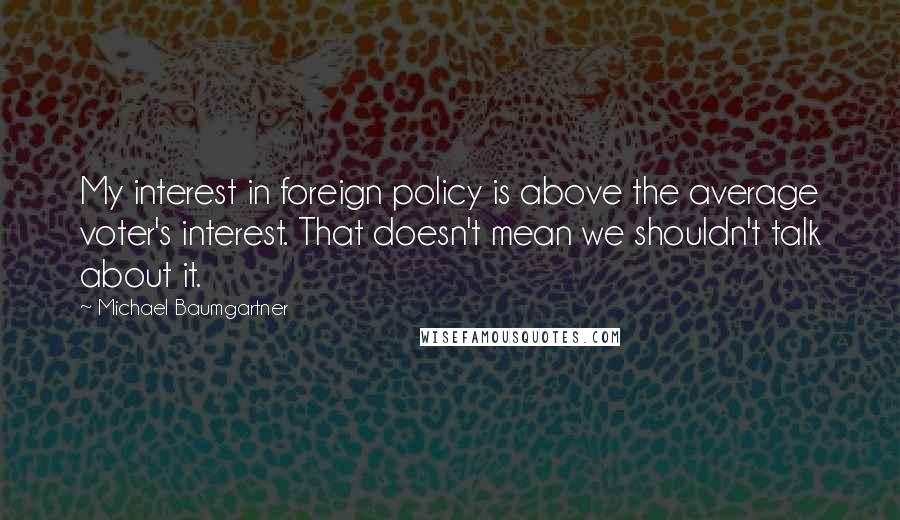 Michael Baumgartner Quotes: My interest in foreign policy is above the average voter's interest. That doesn't mean we shouldn't talk about it.