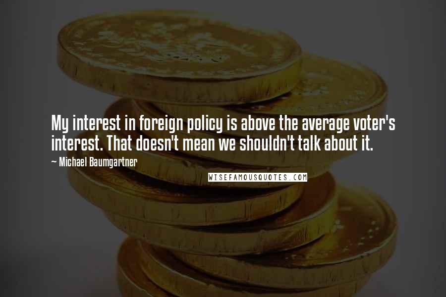 Michael Baumgartner Quotes: My interest in foreign policy is above the average voter's interest. That doesn't mean we shouldn't talk about it.