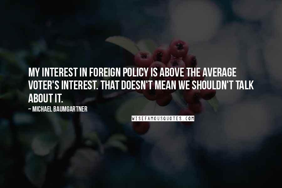 Michael Baumgartner Quotes: My interest in foreign policy is above the average voter's interest. That doesn't mean we shouldn't talk about it.