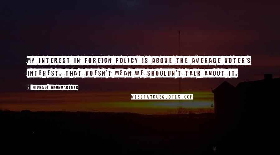 Michael Baumgartner Quotes: My interest in foreign policy is above the average voter's interest. That doesn't mean we shouldn't talk about it.