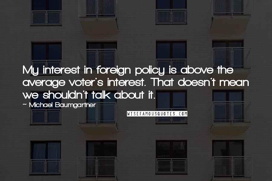 Michael Baumgartner Quotes: My interest in foreign policy is above the average voter's interest. That doesn't mean we shouldn't talk about it.