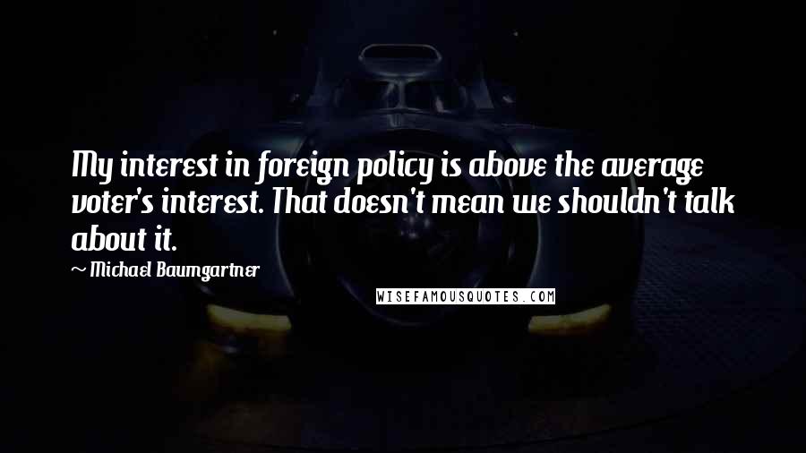 Michael Baumgartner Quotes: My interest in foreign policy is above the average voter's interest. That doesn't mean we shouldn't talk about it.