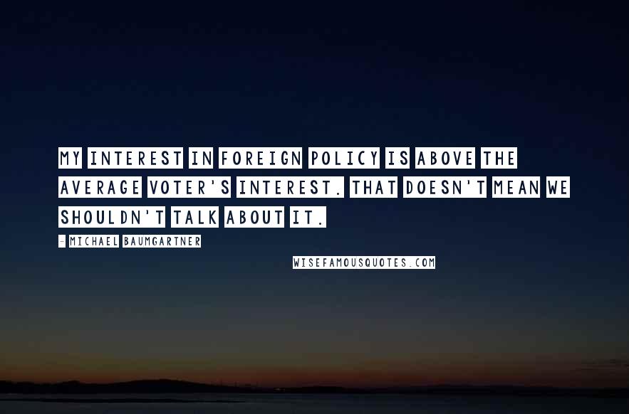 Michael Baumgartner Quotes: My interest in foreign policy is above the average voter's interest. That doesn't mean we shouldn't talk about it.