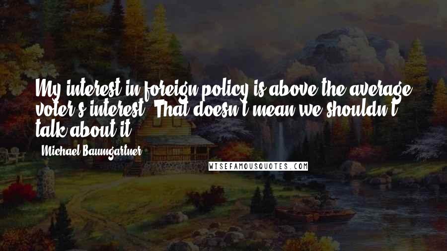 Michael Baumgartner Quotes: My interest in foreign policy is above the average voter's interest. That doesn't mean we shouldn't talk about it.