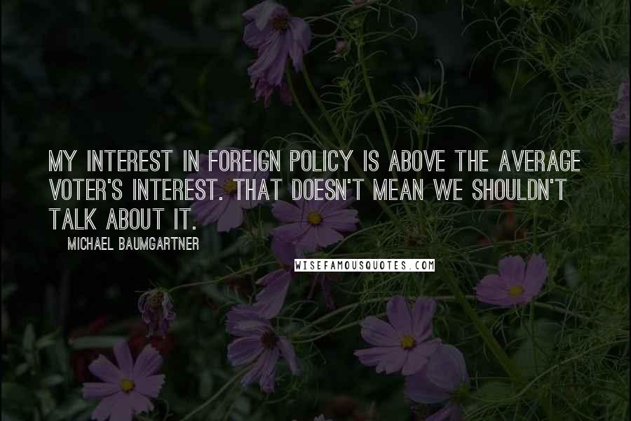 Michael Baumgartner Quotes: My interest in foreign policy is above the average voter's interest. That doesn't mean we shouldn't talk about it.