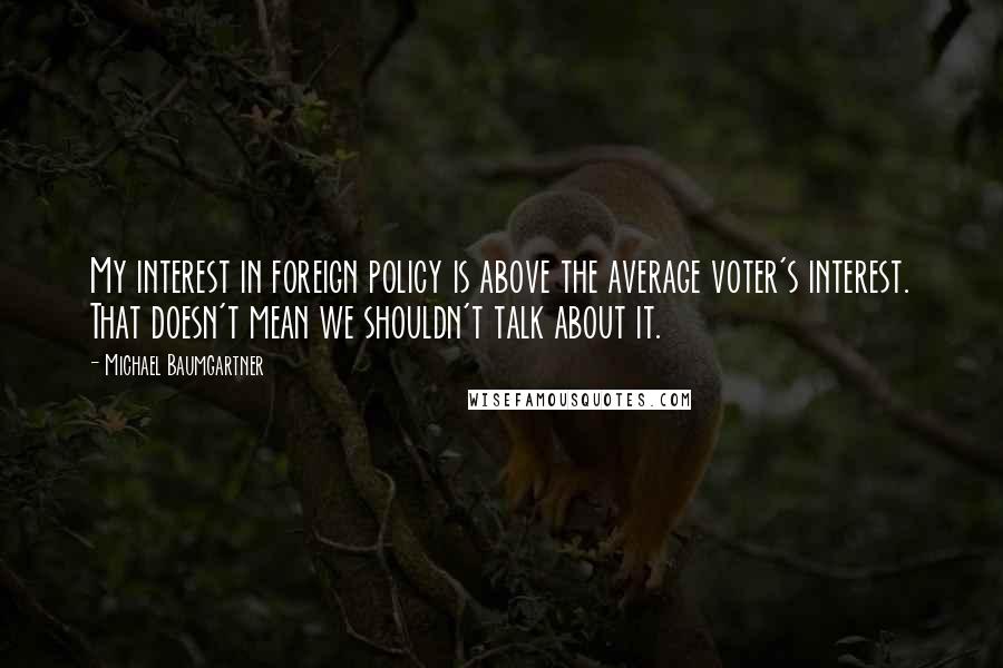 Michael Baumgartner Quotes: My interest in foreign policy is above the average voter's interest. That doesn't mean we shouldn't talk about it.