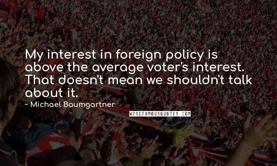 Michael Baumgartner Quotes: My interest in foreign policy is above the average voter's interest. That doesn't mean we shouldn't talk about it.
