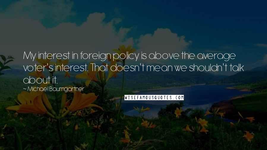 Michael Baumgartner Quotes: My interest in foreign policy is above the average voter's interest. That doesn't mean we shouldn't talk about it.