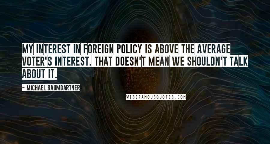 Michael Baumgartner Quotes: My interest in foreign policy is above the average voter's interest. That doesn't mean we shouldn't talk about it.