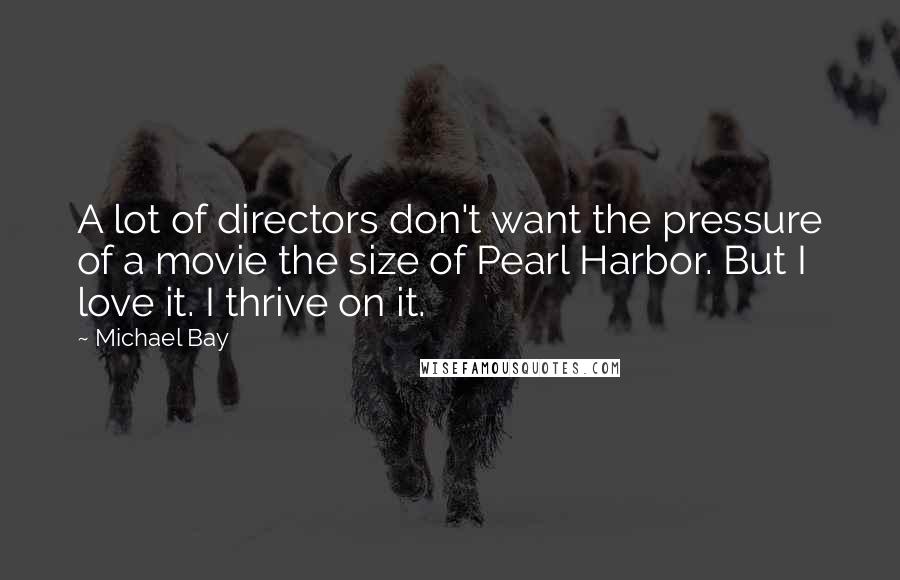Michael Bay Quotes: A lot of directors don't want the pressure of a movie the size of Pearl Harbor. But I love it. I thrive on it.