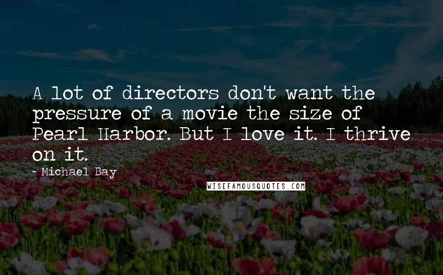 Michael Bay Quotes: A lot of directors don't want the pressure of a movie the size of Pearl Harbor. But I love it. I thrive on it.