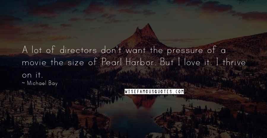 Michael Bay Quotes: A lot of directors don't want the pressure of a movie the size of Pearl Harbor. But I love it. I thrive on it.