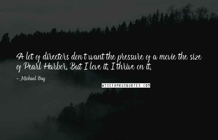 Michael Bay Quotes: A lot of directors don't want the pressure of a movie the size of Pearl Harbor. But I love it. I thrive on it.