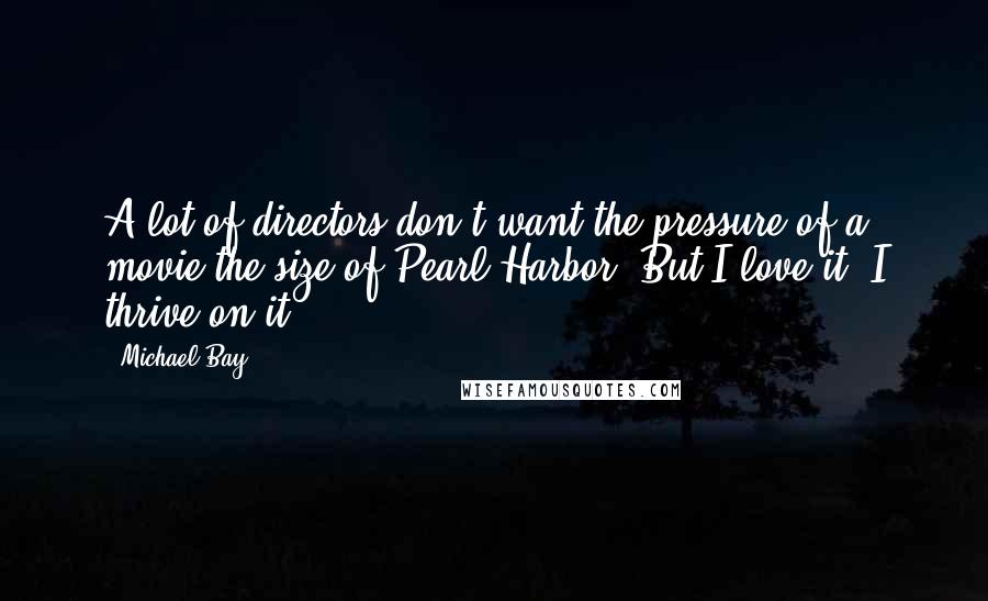 Michael Bay Quotes: A lot of directors don't want the pressure of a movie the size of Pearl Harbor. But I love it. I thrive on it.