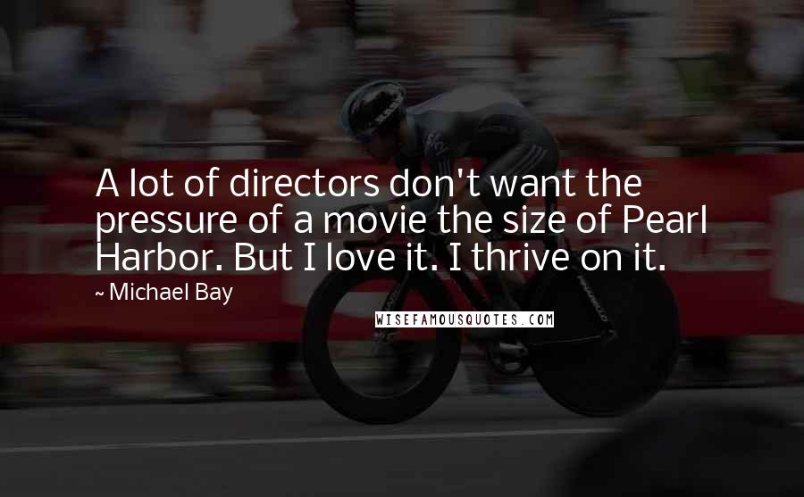 Michael Bay Quotes: A lot of directors don't want the pressure of a movie the size of Pearl Harbor. But I love it. I thrive on it.