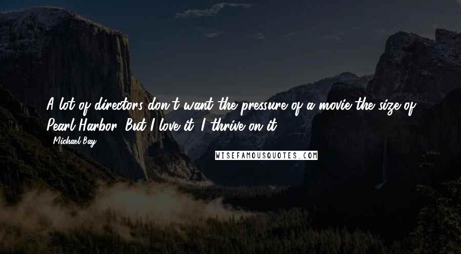 Michael Bay Quotes: A lot of directors don't want the pressure of a movie the size of Pearl Harbor. But I love it. I thrive on it.