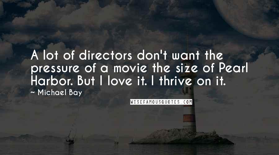 Michael Bay Quotes: A lot of directors don't want the pressure of a movie the size of Pearl Harbor. But I love it. I thrive on it.