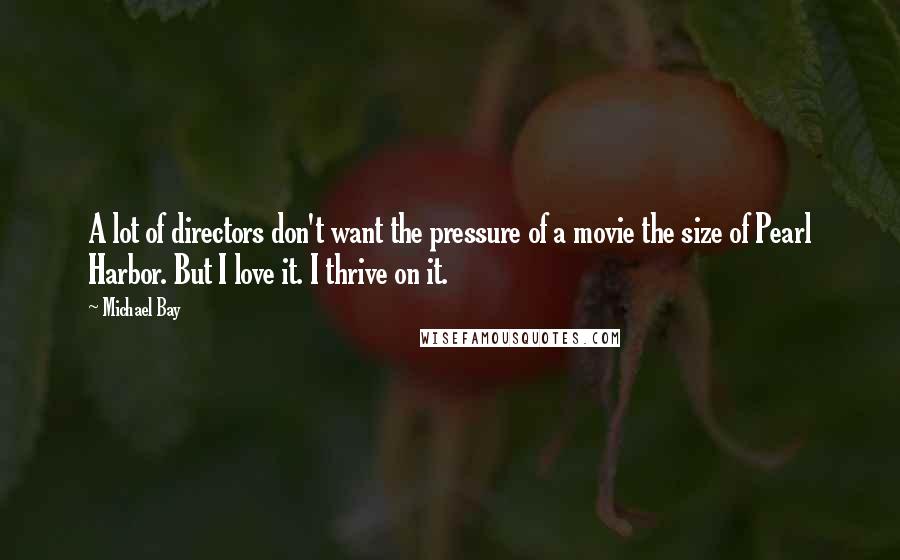 Michael Bay Quotes: A lot of directors don't want the pressure of a movie the size of Pearl Harbor. But I love it. I thrive on it.