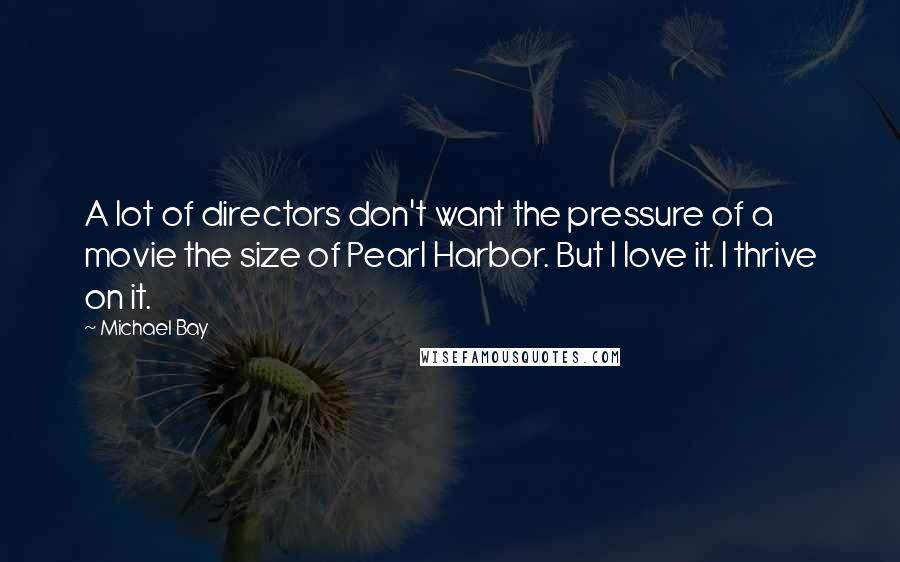 Michael Bay Quotes: A lot of directors don't want the pressure of a movie the size of Pearl Harbor. But I love it. I thrive on it.