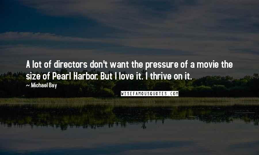 Michael Bay Quotes: A lot of directors don't want the pressure of a movie the size of Pearl Harbor. But I love it. I thrive on it.
