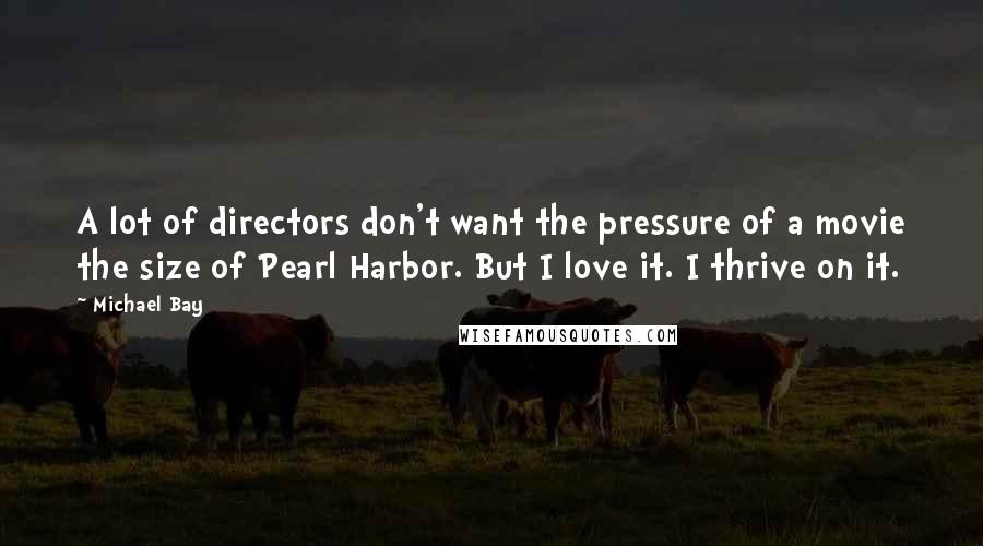 Michael Bay Quotes: A lot of directors don't want the pressure of a movie the size of Pearl Harbor. But I love it. I thrive on it.