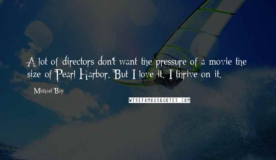 Michael Bay Quotes: A lot of directors don't want the pressure of a movie the size of Pearl Harbor. But I love it. I thrive on it.