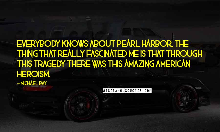 Michael Bay Quotes: Everybody knows about Pearl Harbor. The thing that really fascinated me is that through this tragedy there was this amazing American heroism.