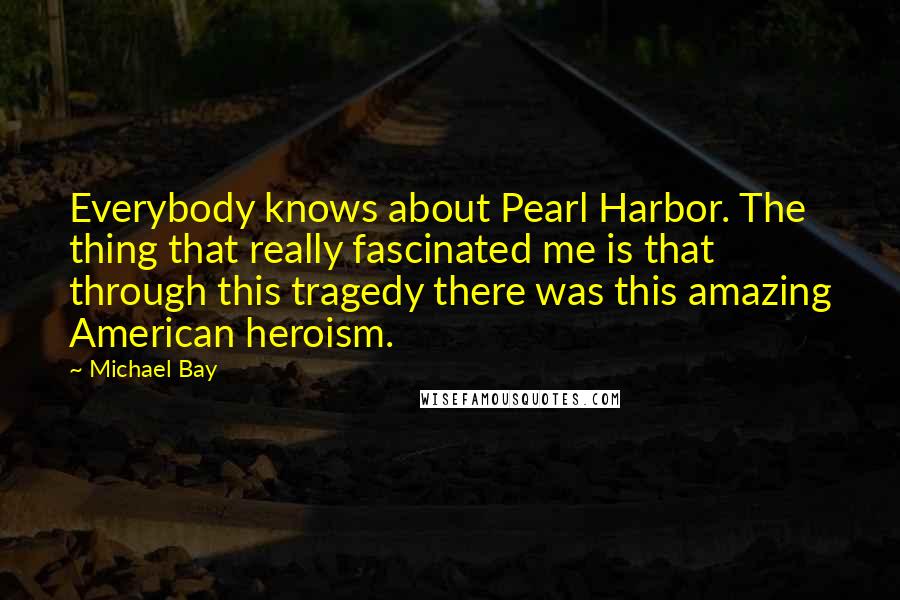 Michael Bay Quotes: Everybody knows about Pearl Harbor. The thing that really fascinated me is that through this tragedy there was this amazing American heroism.