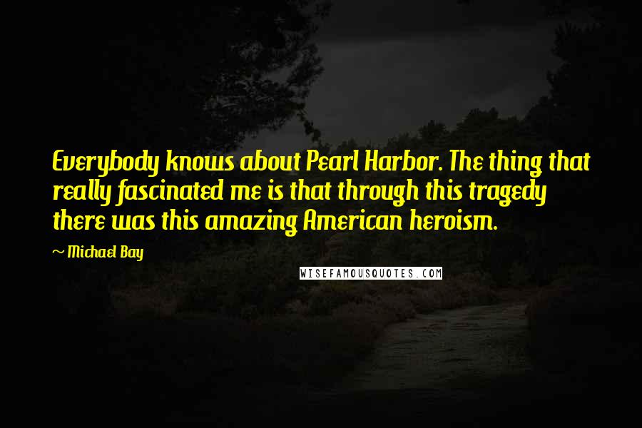 Michael Bay Quotes: Everybody knows about Pearl Harbor. The thing that really fascinated me is that through this tragedy there was this amazing American heroism.