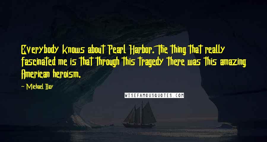 Michael Bay Quotes: Everybody knows about Pearl Harbor. The thing that really fascinated me is that through this tragedy there was this amazing American heroism.