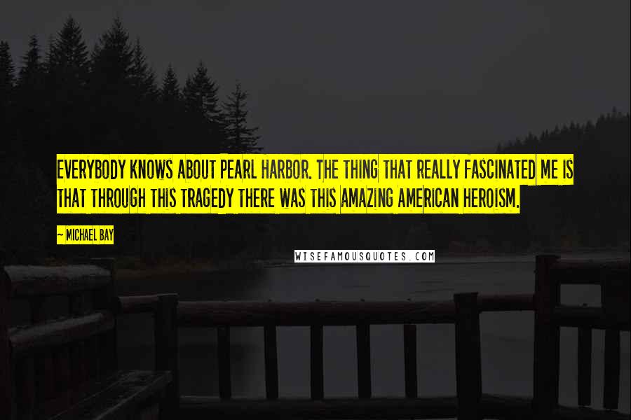 Michael Bay Quotes: Everybody knows about Pearl Harbor. The thing that really fascinated me is that through this tragedy there was this amazing American heroism.