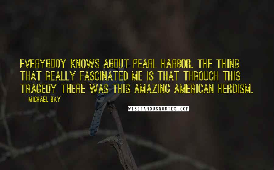 Michael Bay Quotes: Everybody knows about Pearl Harbor. The thing that really fascinated me is that through this tragedy there was this amazing American heroism.