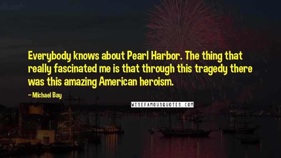 Michael Bay Quotes: Everybody knows about Pearl Harbor. The thing that really fascinated me is that through this tragedy there was this amazing American heroism.