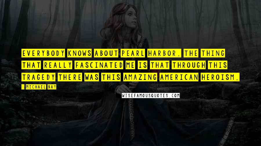 Michael Bay Quotes: Everybody knows about Pearl Harbor. The thing that really fascinated me is that through this tragedy there was this amazing American heroism.