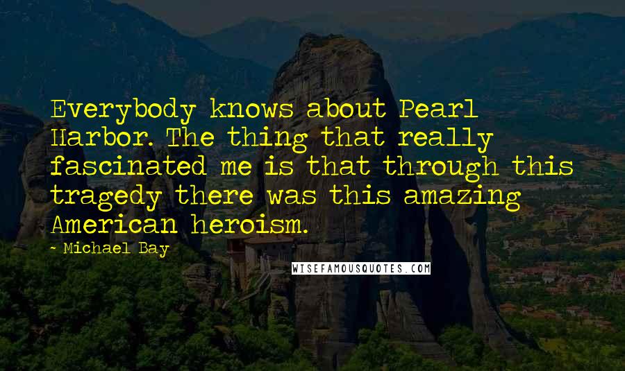 Michael Bay Quotes: Everybody knows about Pearl Harbor. The thing that really fascinated me is that through this tragedy there was this amazing American heroism.