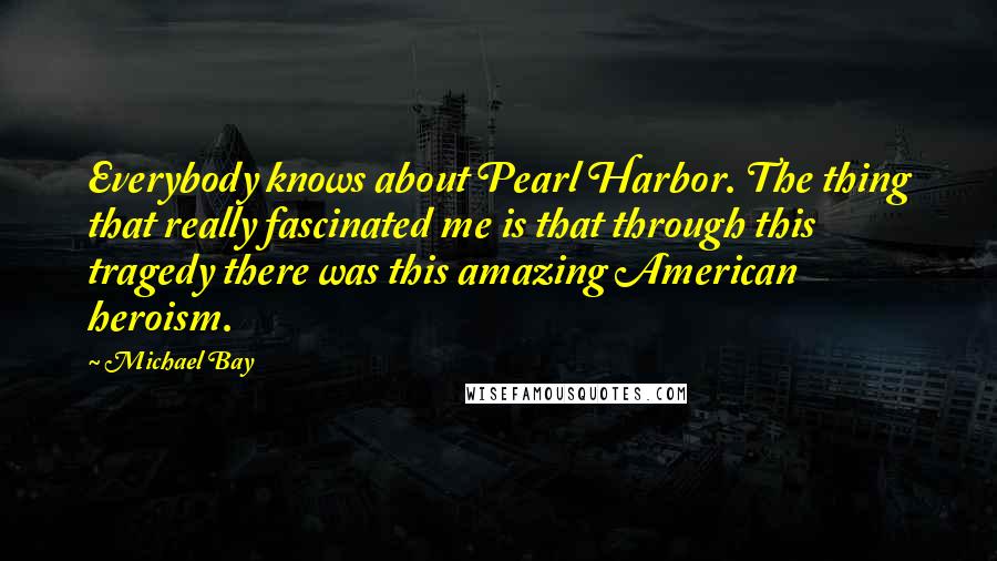 Michael Bay Quotes: Everybody knows about Pearl Harbor. The thing that really fascinated me is that through this tragedy there was this amazing American heroism.